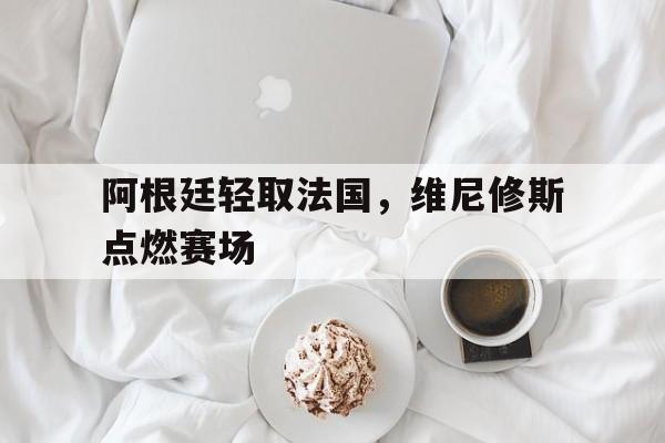 阿根廷轻取法国,维尼修斯点燃赛场 阿根廷轻取法国,维尼修斯点燃赛场